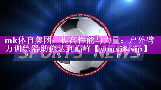 mk体育集团：提高性能与力量：户外臂力训练器助你达到巅峰