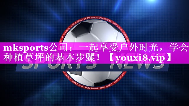 mksports公司：一起享受户外时光，学会种植草坪的基本步骤！