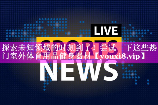 探索未知领域的时刻到了！尝试一下这些热门室外体育用品健身器材