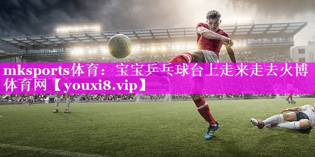mksports体育：宝宝乒乓球台上走来走去火博体育网