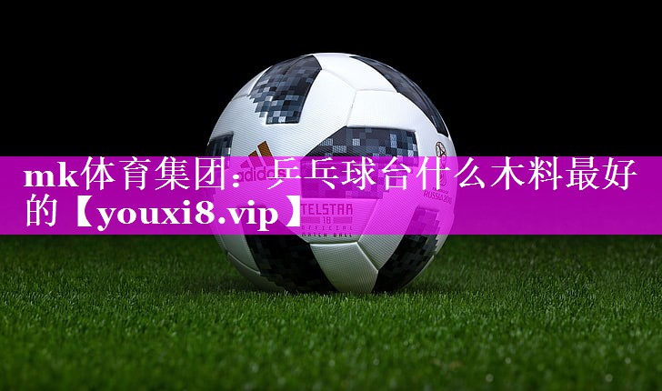 mk体育集团：乒乓球台什么木料最好的