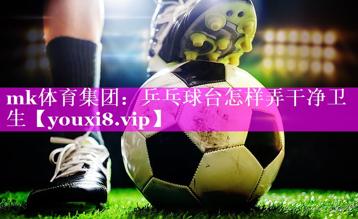 mk体育集团：乒乓球台怎样弄干净卫生
