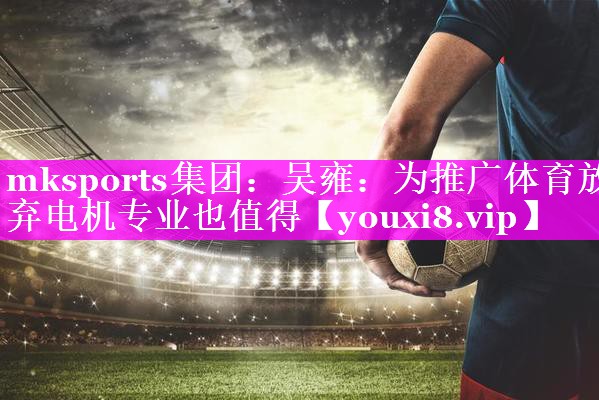 mksports集团：吴雍：为推广体育放弃电机专业也值得