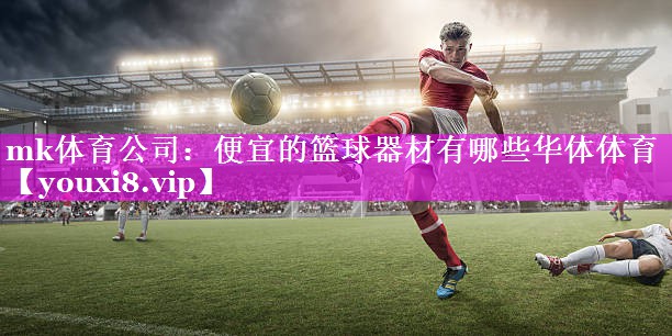mk体育公司：便宜的篮球器材有哪些华体体育