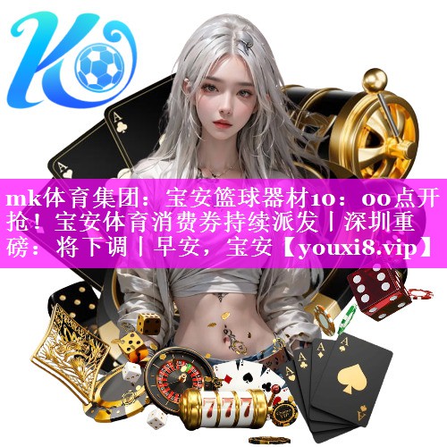 mk体育集团：宝安篮球器材10：00点开抢！宝安体育消费券持续派发丨深圳重磅：将下调丨早安，宝安