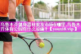 乌鲁木齐健身器材批发市场在哪里,乌鲁木齐体育公园有什么设施？