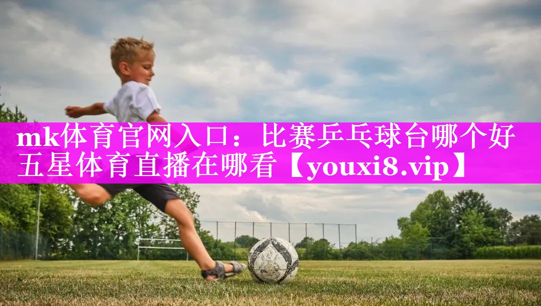 mk体育官网入口：比赛乒乓球台哪个好五星体育直播在哪看