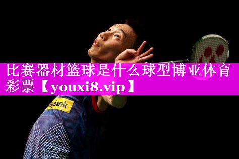 比赛器材篮球是什么球型博亚体育彩票