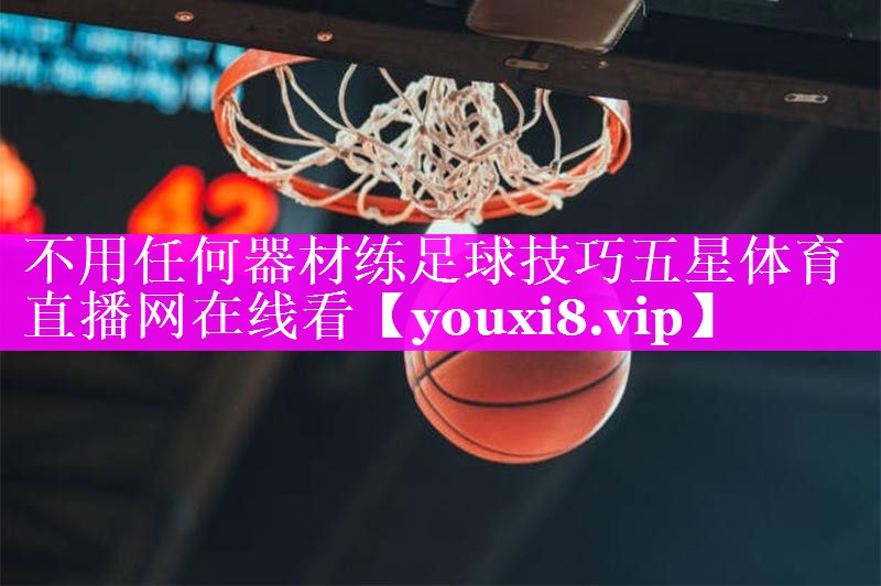 不用任何器材练足球技巧五星体育直播网在线看
