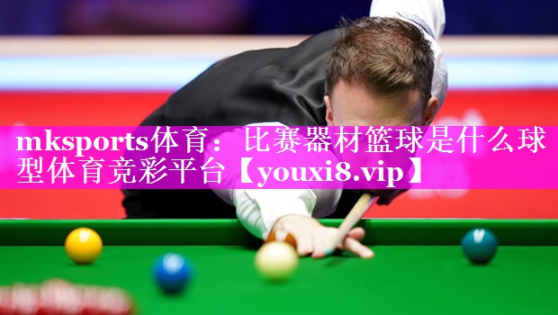 mksports体育：比赛器材篮球是什么球型体育竞彩平台
