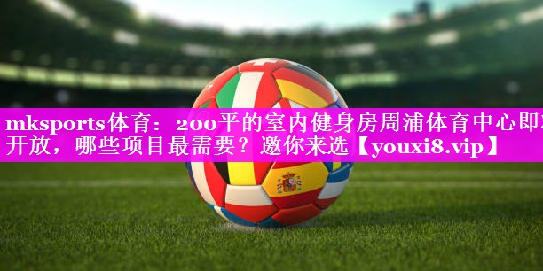 mksports体育：200平的室内健身房周浦体育中心即将开放，哪些项目最需要？邀你来选