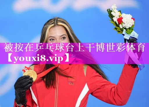 被按在乒乓球台上干博世彩体育