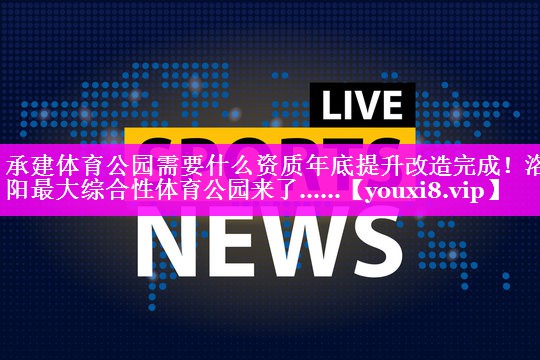 承建体育公园需要什么资质年底提升改造完成！洛阳最大综合性体育公园来了……