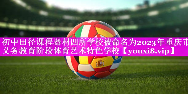初中田径课程器材四所学校被命名为2023年重庆市义务教育阶段体育艺术特色学校