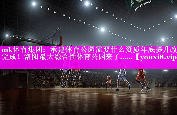 mk体育集团：承建体育公园需要什么资质年底提升改造完成！洛阳最大综合性体育公园来了……