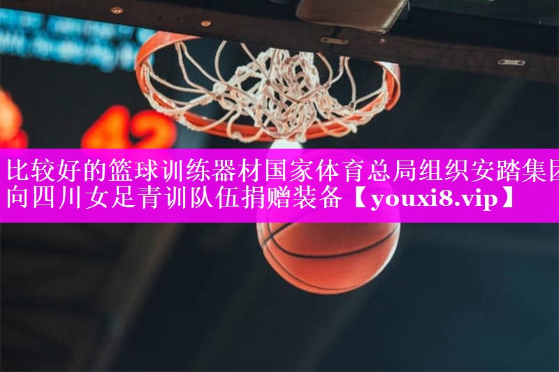 比较好的篮球训练器材国家体育总局组织安踏集团向四川女足青训队伍捐赠装备