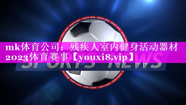 mk体育公司：残疾人室内健身活动器材2023体育赛事