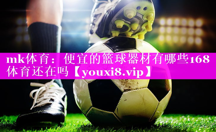 mk体育：便宜的篮球器材有哪些168体育还在吗