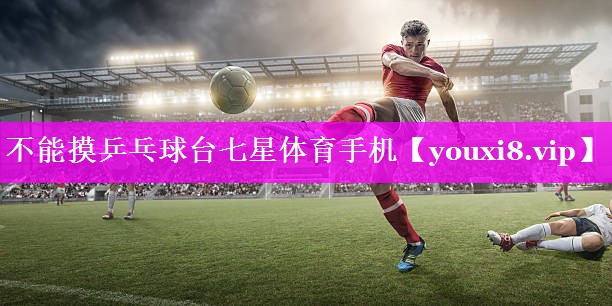 不能摸乒乓球台七星体育手机