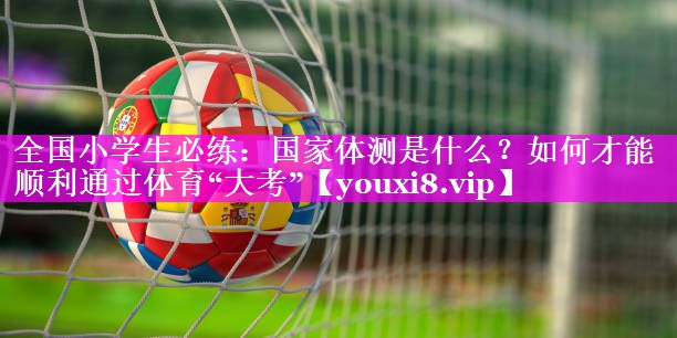 全国小学生必练：国家体测是什么？如何才能顺利通过体育“大考”