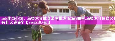mk体育公司：乌鲁木齐健身器材批发市场在哪里,乌鲁木齐体育公园有什么设施？