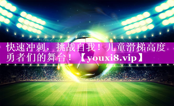 快速冲刺,挑战自我!儿童滑梯高度勇者们的舞台! 快速冲刺,挑战自我!儿童滑梯高度勇者们的舞台!