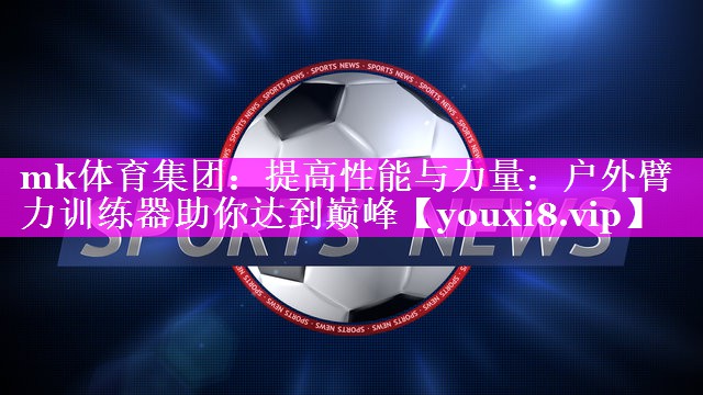 提高性能与力量:户外臂力训练器助你达到巅峰 提高性能与力量:户外臂力训练器助你达到巅峰