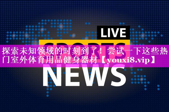 探索未知领域的时刻到了!尝试一下这些热门室外体育用品健身器材 探索未知领域的时刻到了!尝试一下这些热门室外体育用品健身器材
