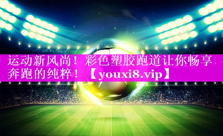 运动新风尚！彩色塑胶跑道让你畅享奔跑的纯粹！