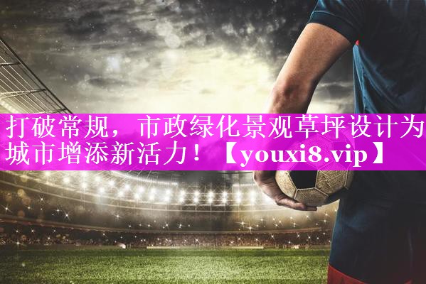 打破常规，市政绿化景观草坪设计为城市增添新活力！