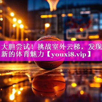 大胆尝试!挑战室外云梯,发现新的体育魅力 大胆尝试!挑战室外云梯,发现新的体育魅力