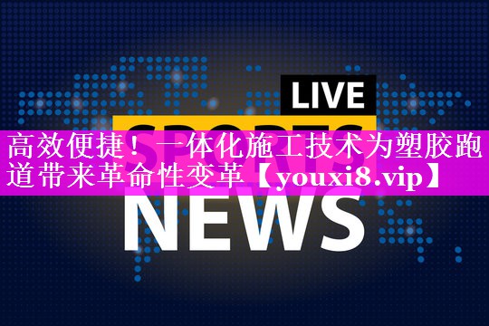 高效便捷!一体化施工技术为塑胶跑道带来革命性变革 高效便捷!一体化施工技术为塑胶跑道带来革命性变革