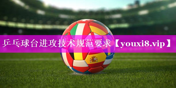 乒乓球台进攻技术规范要求 乒乓球台进攻技术规范要求